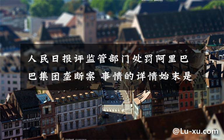 人民日报评监管部门处罚阿里巴巴集团垄断案 事情的详情始末是怎么样了！