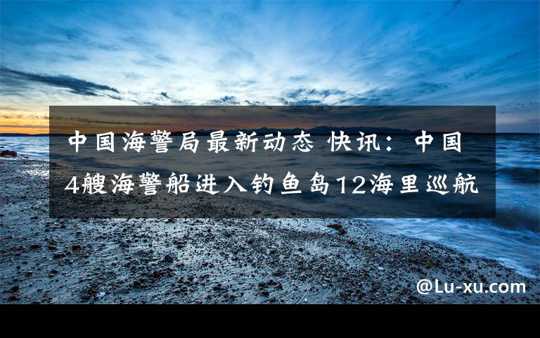 中国海警局最新动态 快讯：中国4艘海警船进入钓鱼岛12海里巡航