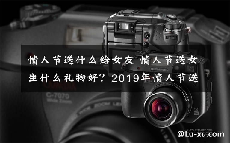 情人节送什么给女友 情人节送女生什么礼物好？2019年情人节送女朋友礼物排行榜