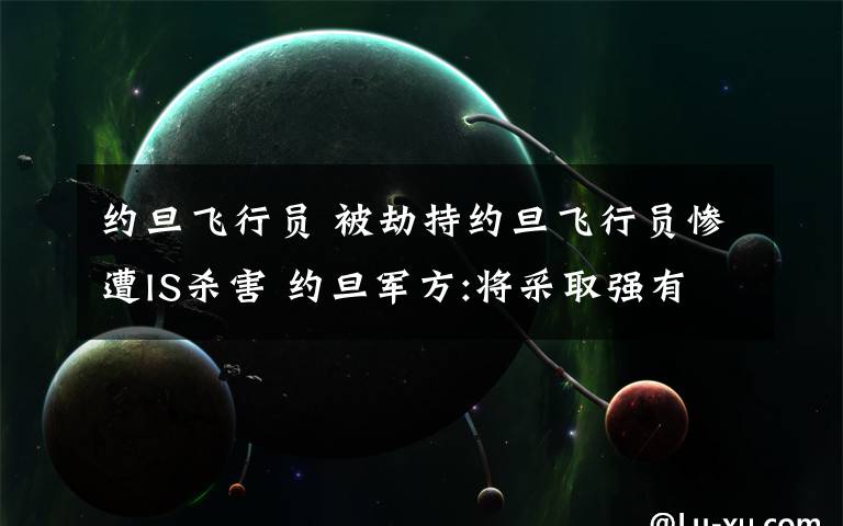 约旦飞行员 被劫持约旦飞行员惨遭IS杀害 约旦军方:将采取强有力报复行动