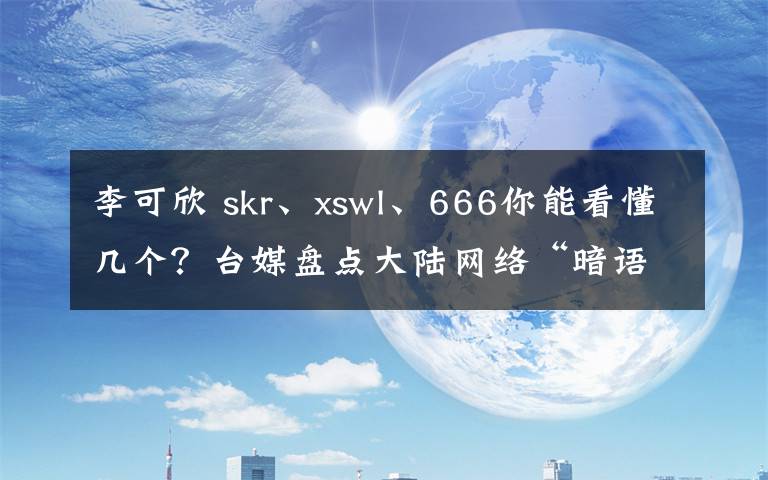 李可欣 skr、xswl、666你能看懂几个？台媒盘点大陆网络“暗语”