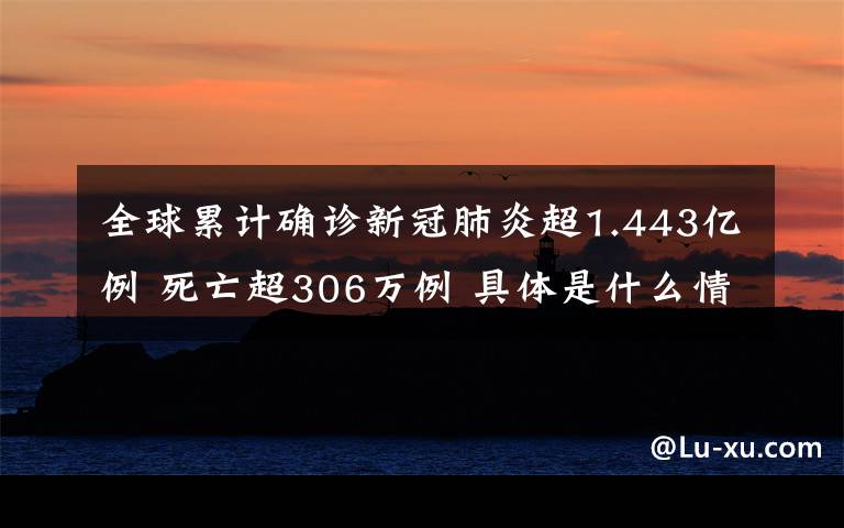 全球累计确诊新冠肺炎超1.443亿例 死亡超306万例 具体是什么情况？