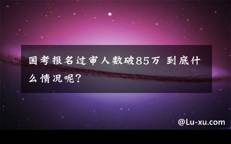 国考报名过审人数破85万 到底什么情况呢？