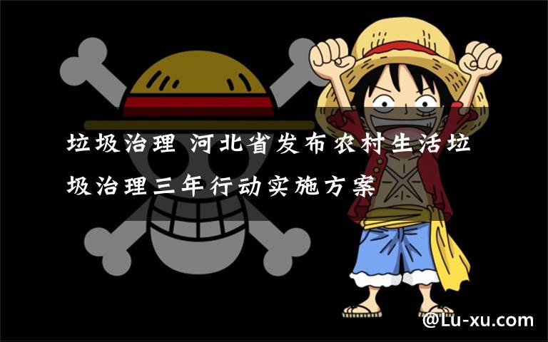 垃圾治理 河北省发布农村生活垃圾治理三年行动实施方案