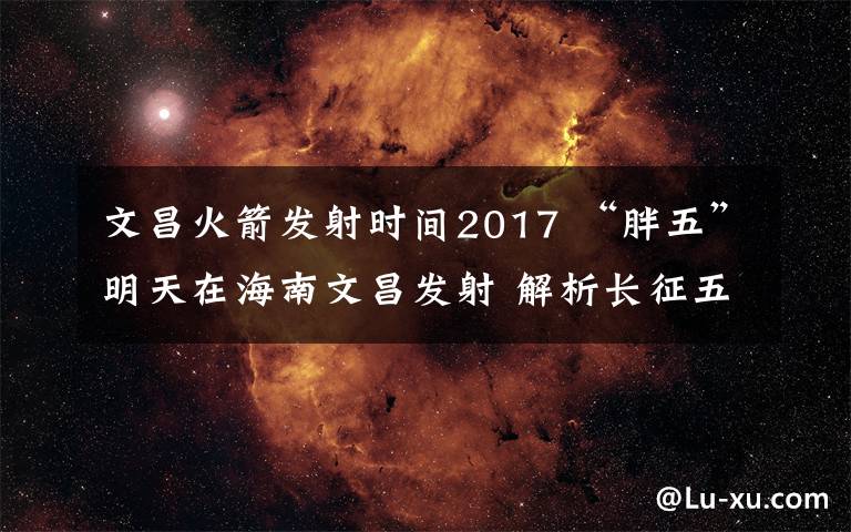 文昌火箭发射时间2017 “胖五”明天在海南文昌发射 解析长征五号飞行全过程