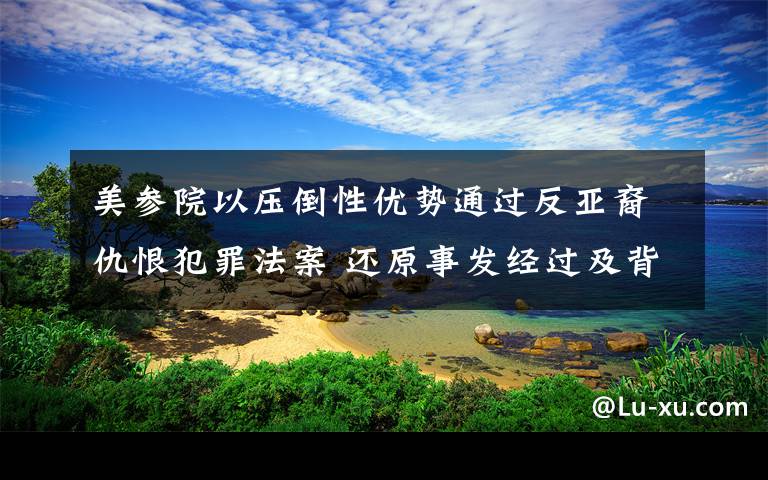 美参院以压倒性优势通过反亚裔仇恨犯罪法案 还原事发经过及背后原因！