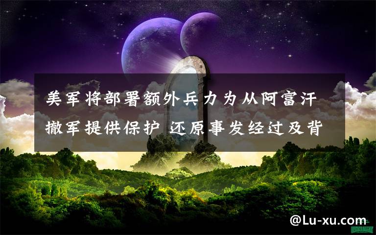 美军将部署额外兵力为从阿富汗撤军提供保护 还原事发经过及背后原因！