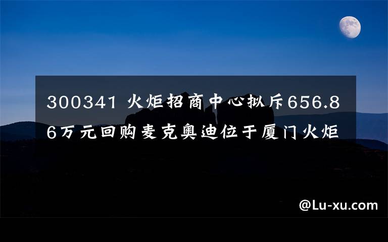 300341 火炬招商中心拟斥656.86万元回购麦克奥迪位于厦门火炬高新区一地块