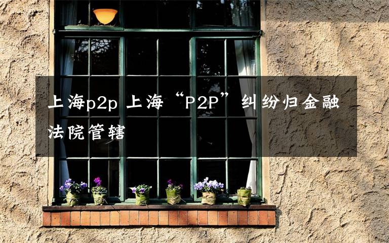 上海p2p 上海“P2P”纠纷归金融法院管辖