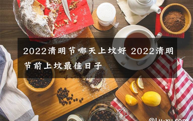 2022清明节哪天上坟好 2022清明节前上坟最佳日子