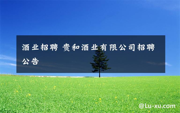 酒业招聘 贵和酒业有限公司招聘公告文章配图