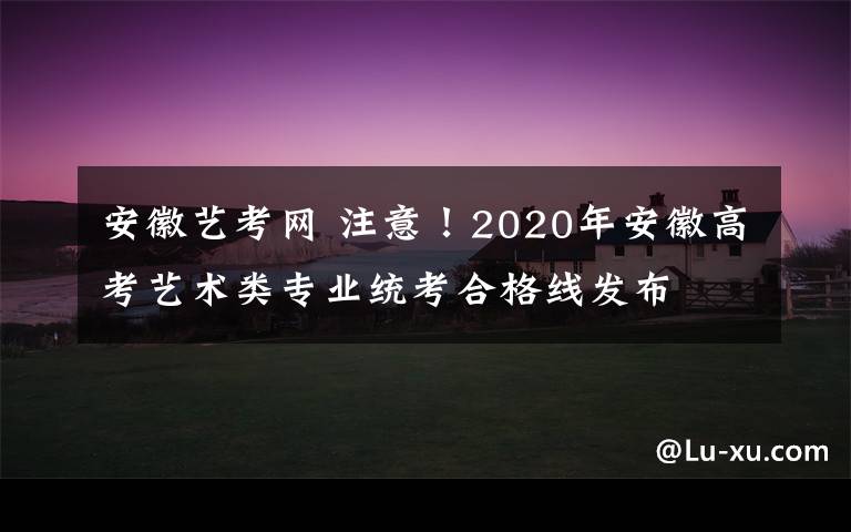 安徽艺考网 注意！2020年安徽高考艺术类专业统考合格线发布