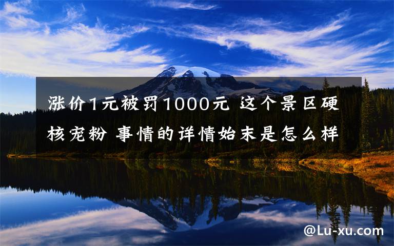 涨价1元被罚1000元 这个景区硬核宠粉 事情的详情始末是怎么样了！