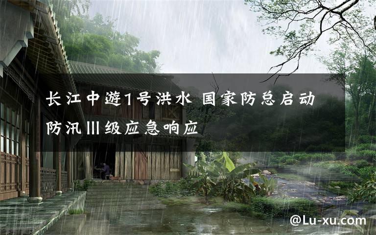 长江中游1号洪水 国家防总启动防汛Ⅲ级应急响应