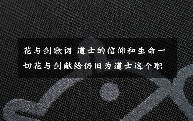 花与剑歌词 道士的信仰和生命一切花与剑献给仍旧为道士这个职业正明的玩家