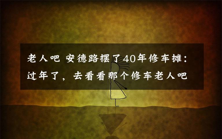 老人吧 安德路摆了40年修车摊：过年了，去看看那个修车老人吧