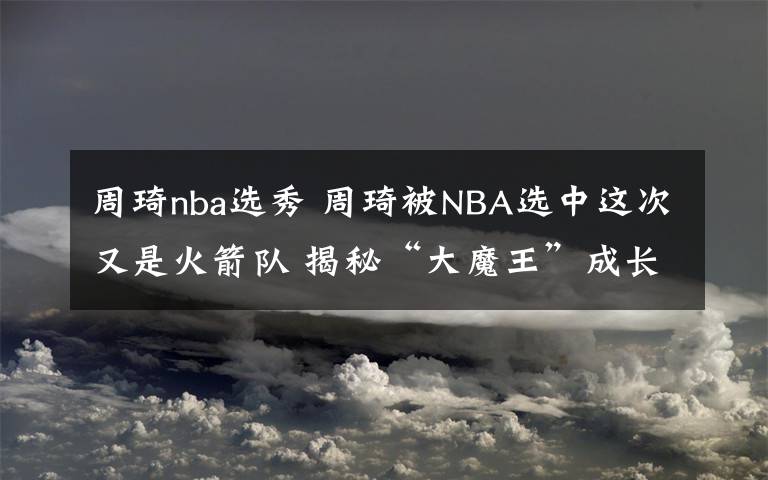 周琦nba选秀 周琦被NBA选中这次又是火箭队 揭秘“大魔王”成长记