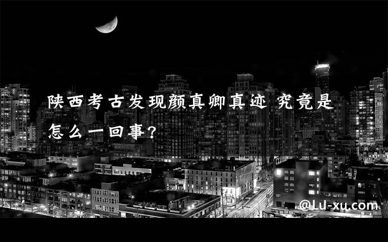 陕西考古发现颜真卿真迹 究竟是怎么一回事?