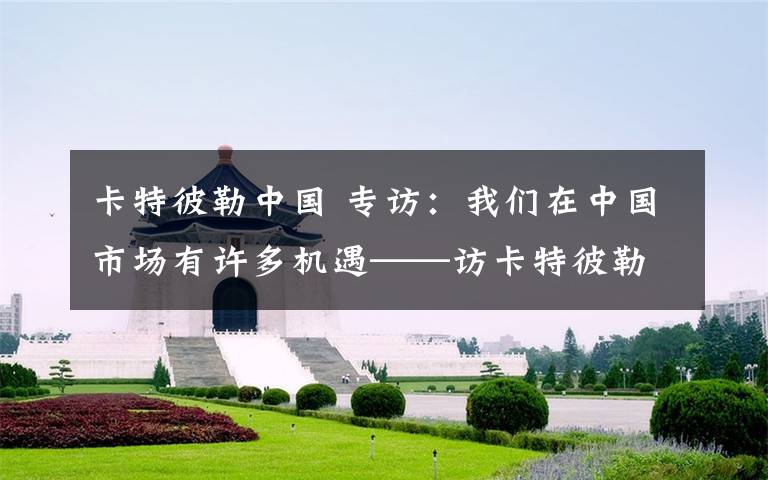 卡特彼勒中国 专访：我们在中国市场有许多机遇——访卡特彼勒中国事务总裁鲍勃·德朗热