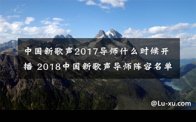 中国新歌声2017导师什么时候开播 2018中国新歌声导师阵容名单都有谁 2018中国新歌声播出时间