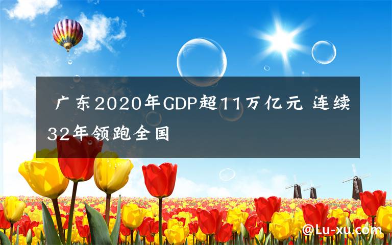  广东2020年GDP超11万亿元 连续32年领跑全国