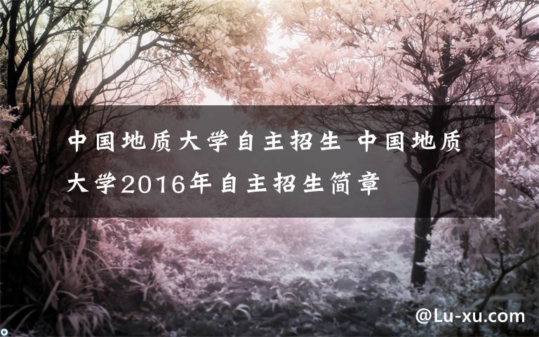 中国地质大学自主招生 中国地质大学2016年自主招生简章