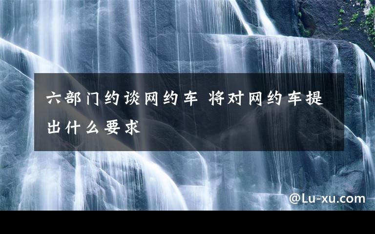 六部门约谈网约车 将对网约车提出什么要求