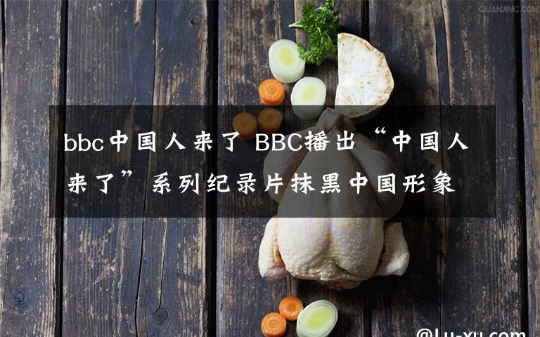 bbc中国人来了 BBC播出“中国人来了”系列纪录片抹黑中国形象
