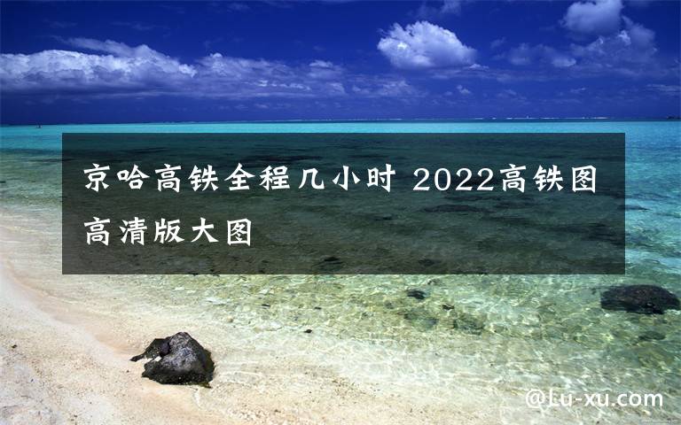 京哈高铁全程几小时 2022高铁图高清版大图