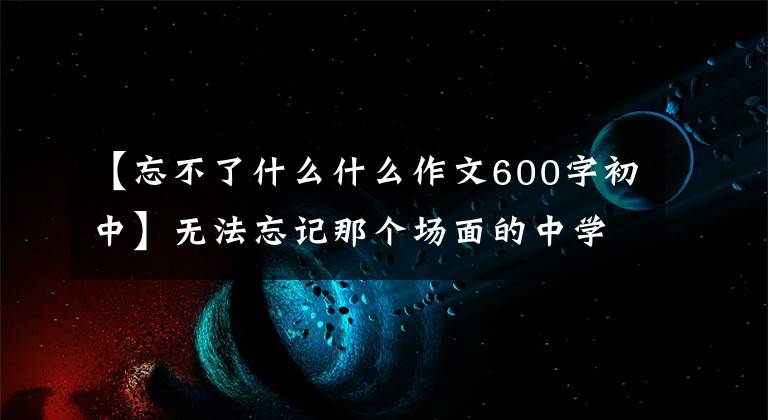 【忘不了什么什么作文600字初中】无法忘记那个场面的中学作文600字