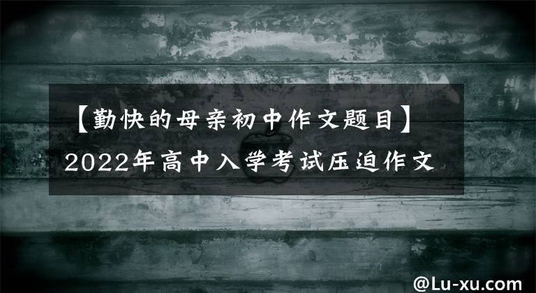 【勤快的母亲初中作文题目】2022年高中入学考试压迫作文：本庭作文《范文8篇》