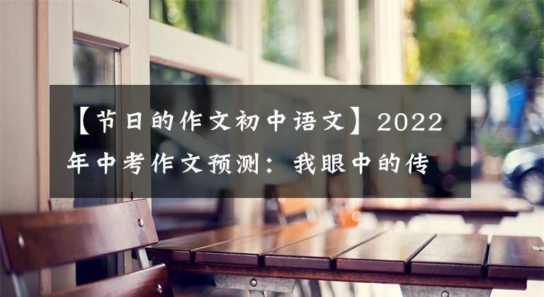 【节日的作文初中语文】2022年中考作文预测：我眼中的传统文化