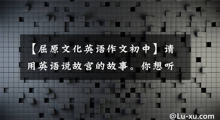 【屈原文化英语作文初中】请用英语说故宫的故事。你想听吗？