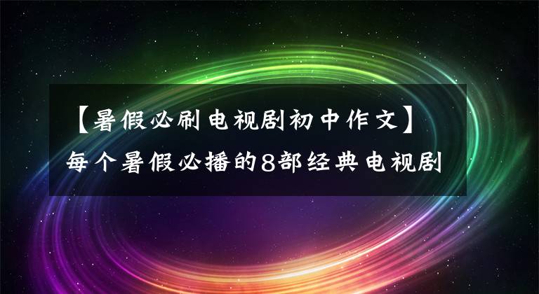 【暑假必刷电视剧初中作文】每个暑假必播的8部经典电视剧：这个教育意义深远，值得家长学习。