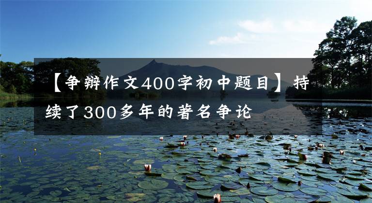 【争辩作文400字初中题目】持续了300多年的著名争论