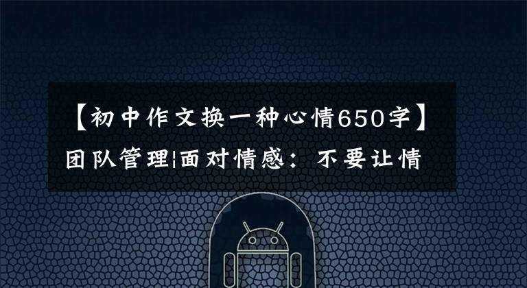 【初中作文换一种心情650字】团队管理|面对情感：不要让情感管理成为负担。