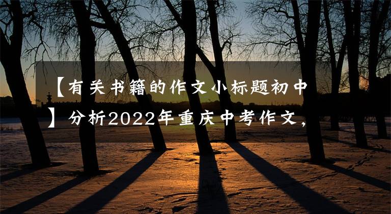 【有关书籍的作文小标题初中】分析2022年重庆中考作文，看看你的观点，预测你的分数(2)