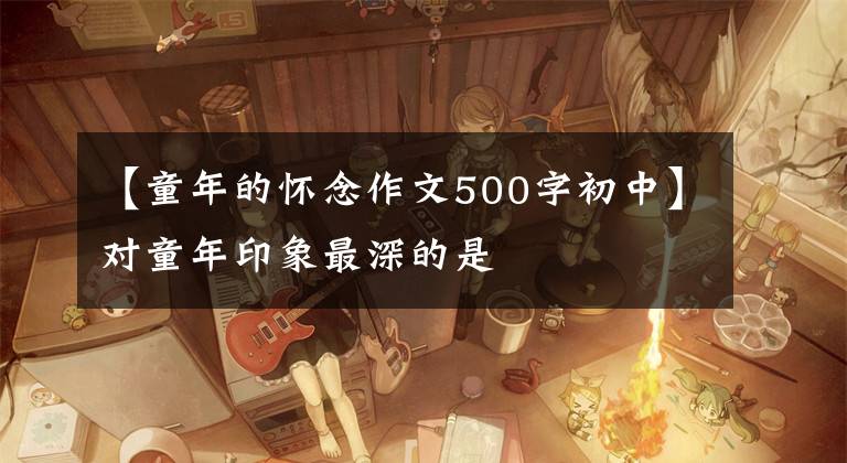 【童年的怀念作文500字初中】对童年印象最深的是