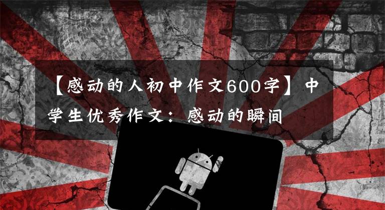 【感动的人初中作文600字】中学生优秀作文：感动的瞬间