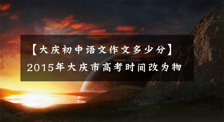 【大庆初中语文作文多少分】2015年大庆市高考时间改为物理化学两天，同时进行了两项考试。