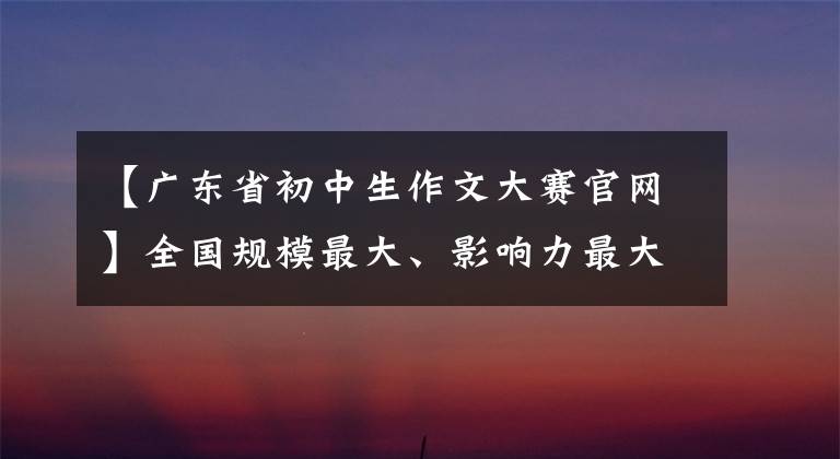 【广东省初中生作文大赛官网】全国规模最大、影响力最大的比赛，获奖后可以通过名校降级！