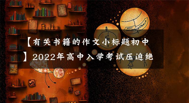 【有关书籍的作文小标题初中】2022年高中入学考试压迫绝佳的反命题写作指南《_____是一本无字书》展示评论