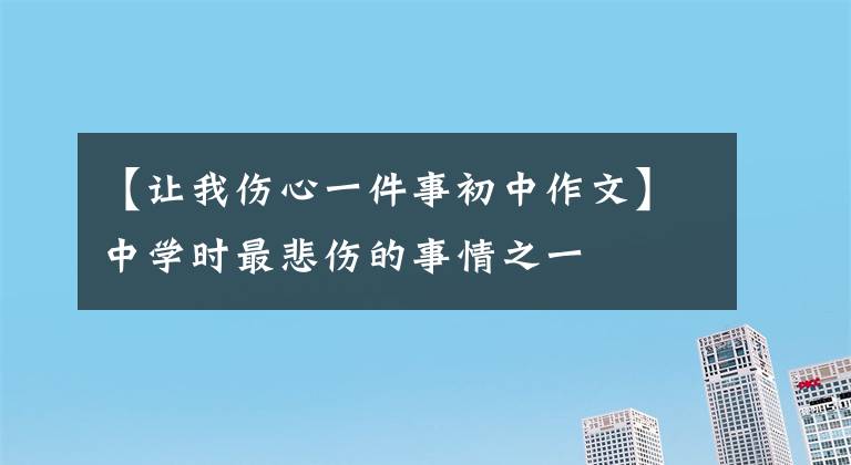 【让我伤心一件事初中作文】中学时最悲伤的事情之一