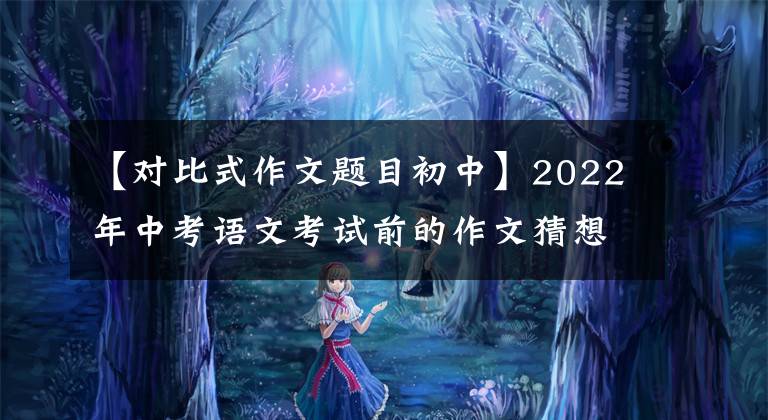 【对比式作文题目初中】2022年中考语文考试前的作文猜想(命题、半命题、主题、材料作文)