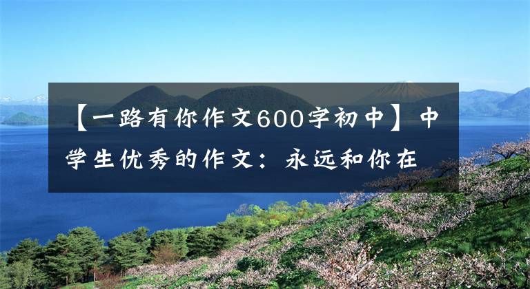 【一路有你作文600字初中】中学生优秀的作文：永远和你在一起。