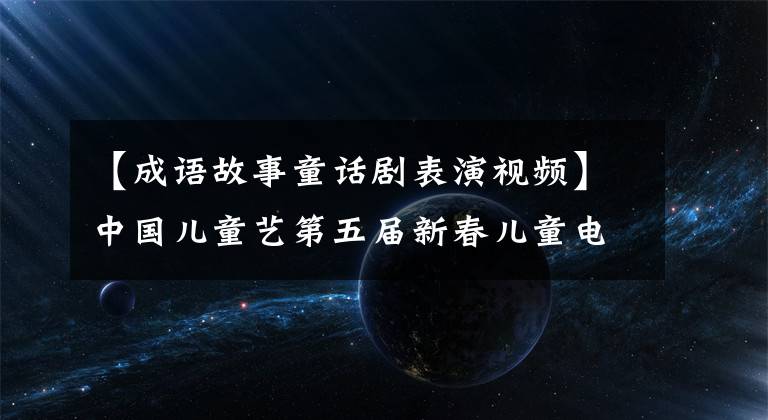 【成语故事童话剧表演视频】中国儿童艺第五届新春儿童电视剧嘉年华15部儿童剧精彩上演