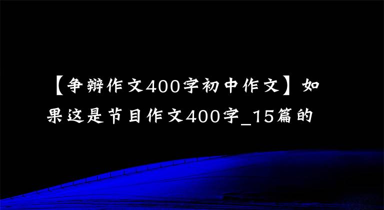 【争辩作文400字初中作文】如果这是节目作文400字_15篇的话。