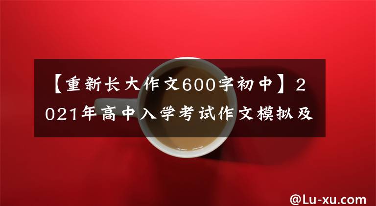 【重新长大作文600字初中】2021年高中入学考试作文模拟及范文：我又长大了