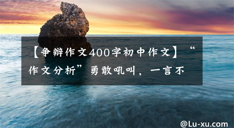 【争辩作文400字初中作文】“作文分析”勇敢吼叫，一言不发的价格更高。