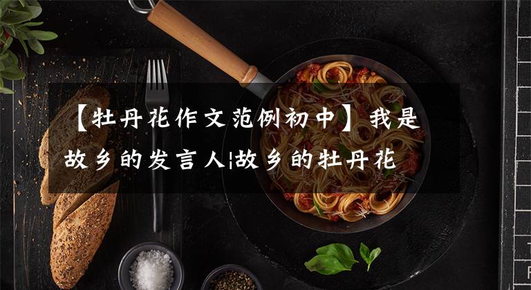 【牡丹花作文范例初中】我是故乡的发言人|故乡的牡丹花